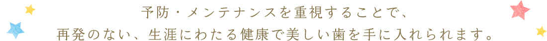 予防・メンテナンスを重視することで、再発のない、生涯にわたる健康で美しい歯を手に入れられます。