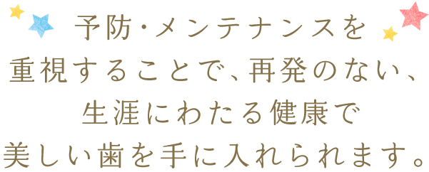 予防・メンテナンスを重視することで、再発のない、生涯にわたる健康で美しい歯を手に入れられます。