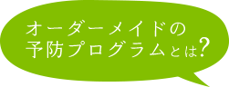 オーダーメイドの予防プログラムとは?